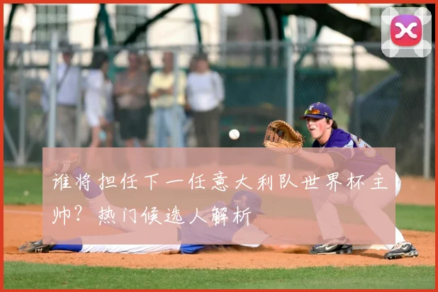 谁将担任下一任意大利队世界杯主帅？热门候选人解析