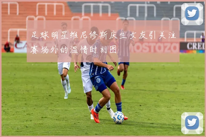 足球明星维尼修斯庆生女友引关注赛场外的温情时刻图