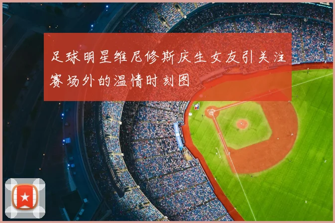 足球明星维尼修斯庆生女友引关注赛场外的温情时刻图