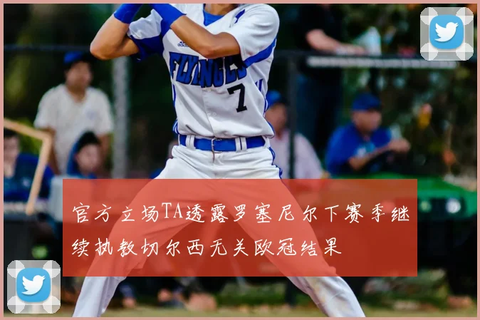 官方立场TA透露罗塞尼尔下赛季继续执教切尔西无关欧冠结果